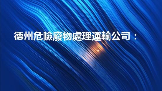 德州危險廢物處理運輸公司：安全無憂，環(huán)保守護者！